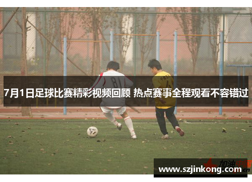7月1日足球比赛精彩视频回顾 热点赛事全程观看不容错过