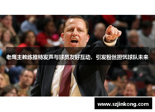 老鹰主教练推特发声与球员友好互动，引发粉丝担忧球队未来