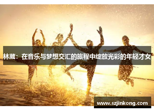 林葳：在音乐与梦想交汇的旅程中绽放光彩的年轻才女